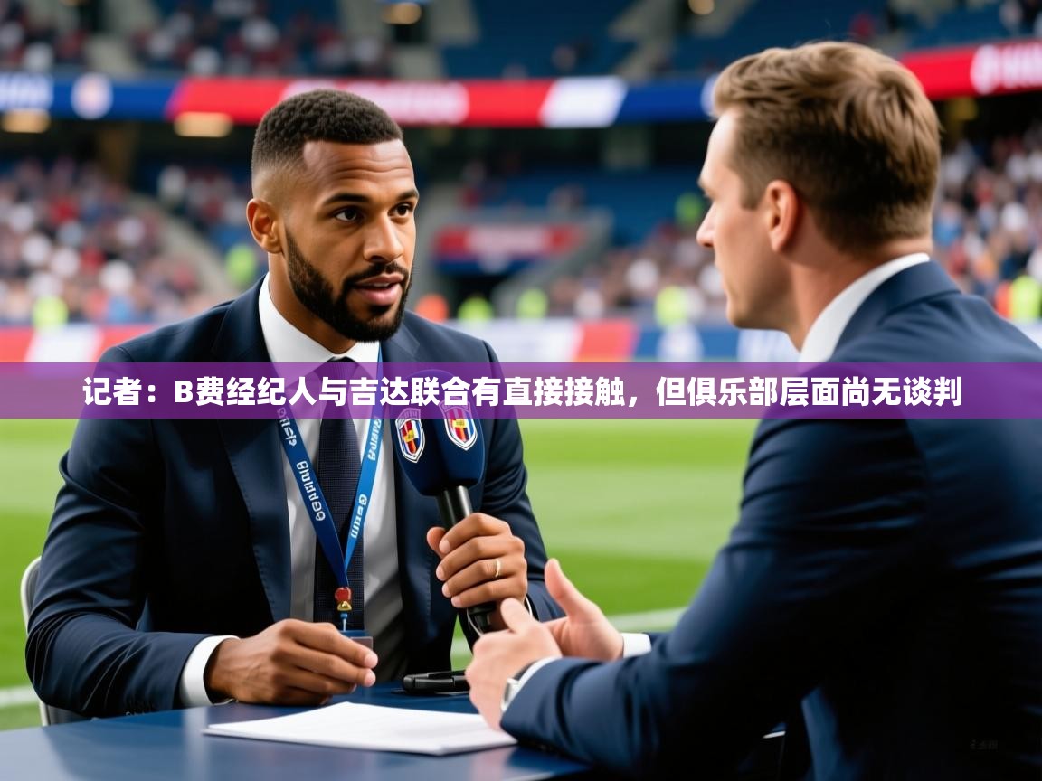 2025乐鱼体育在线记者：B费经纪人与吉达联合有直接接触，但俱乐部层面尚无谈判  第4张