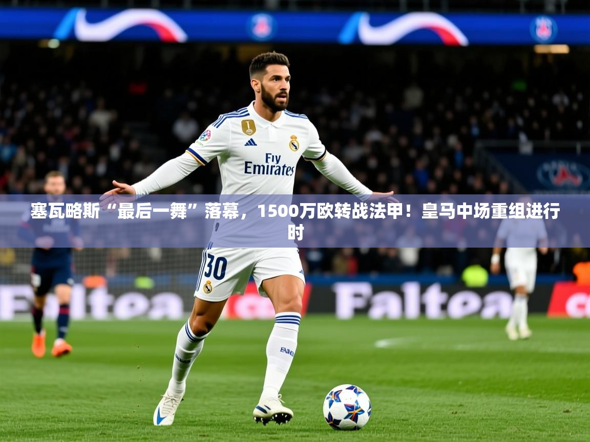 2025乐鱼体育app登录入口塞瓦略斯“最后一舞”落幕，1500万欧转战法甲！皇马中场重组进行时  第2张