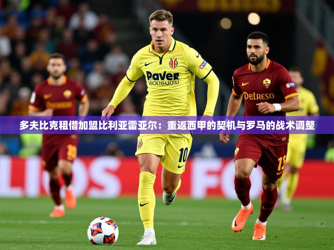 2025乐鱼体育中国官方入口多夫比克租借加盟比利亚雷亚尔：重返西甲的契机与罗马的战术调整  第4张