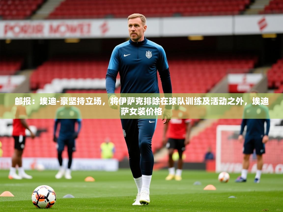 2025乐鱼体育在线官网邮报：埃迪-豪坚持立场，将伊萨克排除在球队训练及活动之外，埃迪萨女装价格  第2张