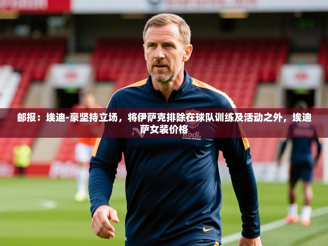 2025乐鱼体育在线官网邮报：埃迪-豪坚持立场，将伊萨克排除在球队训练及活动之外，埃迪萨女装价格  第3张