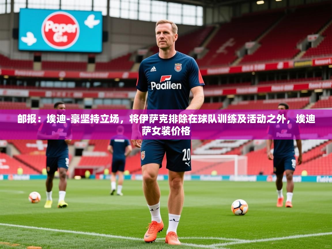 2025乐鱼体育在线官网邮报：埃迪-豪坚持立场，将伊萨克排除在球队训练及活动之外，埃迪萨女装价格  第4张