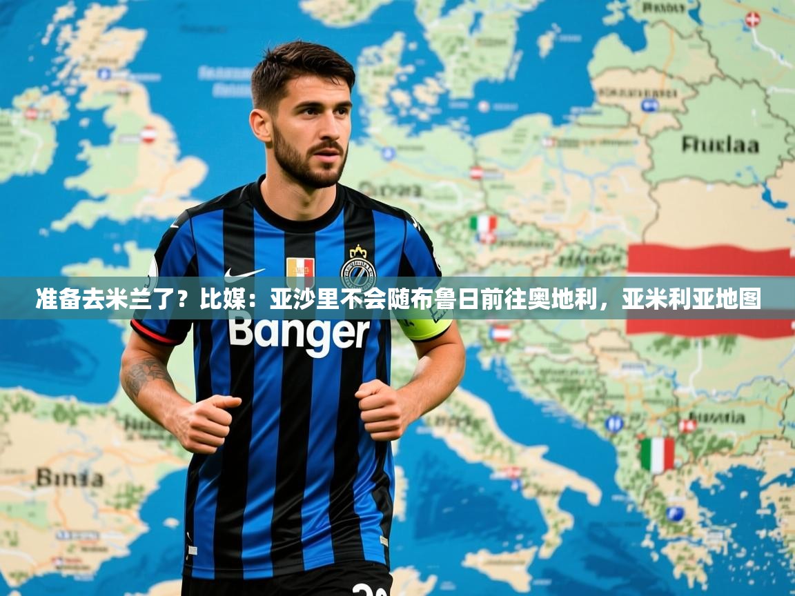 2025乐鱼体育网站入口准备去米兰了？比媒：亚沙里不会随布鲁日前往奥地利，亚米利亚地图  第3张