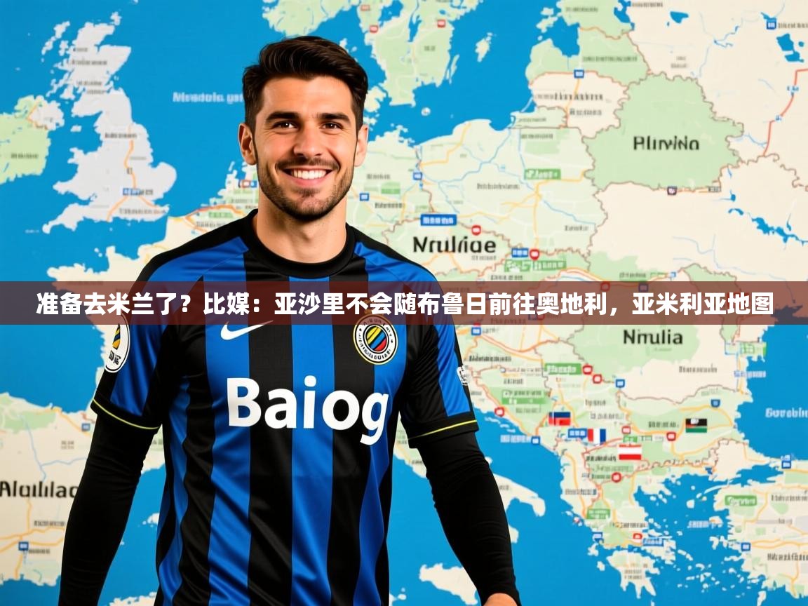 2025乐鱼体育网站入口准备去米兰了？比媒：亚沙里不会随布鲁日前往奥地利，亚米利亚地图  第4张