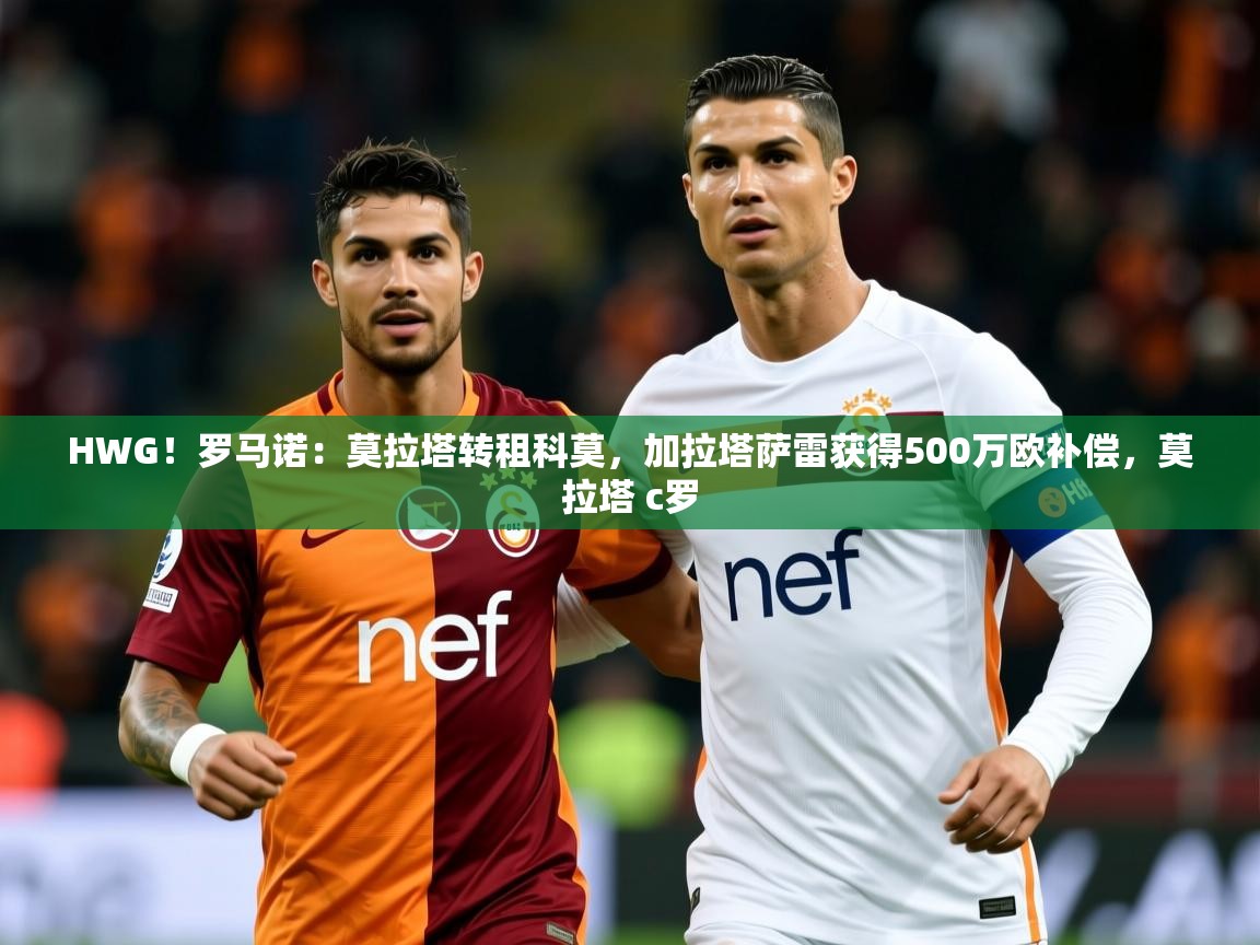 2025乐鱼体育app官网登录入口HWG！罗马诺：莫拉塔转租科莫，加拉塔萨雷获得500万欧补偿，莫拉塔 c罗