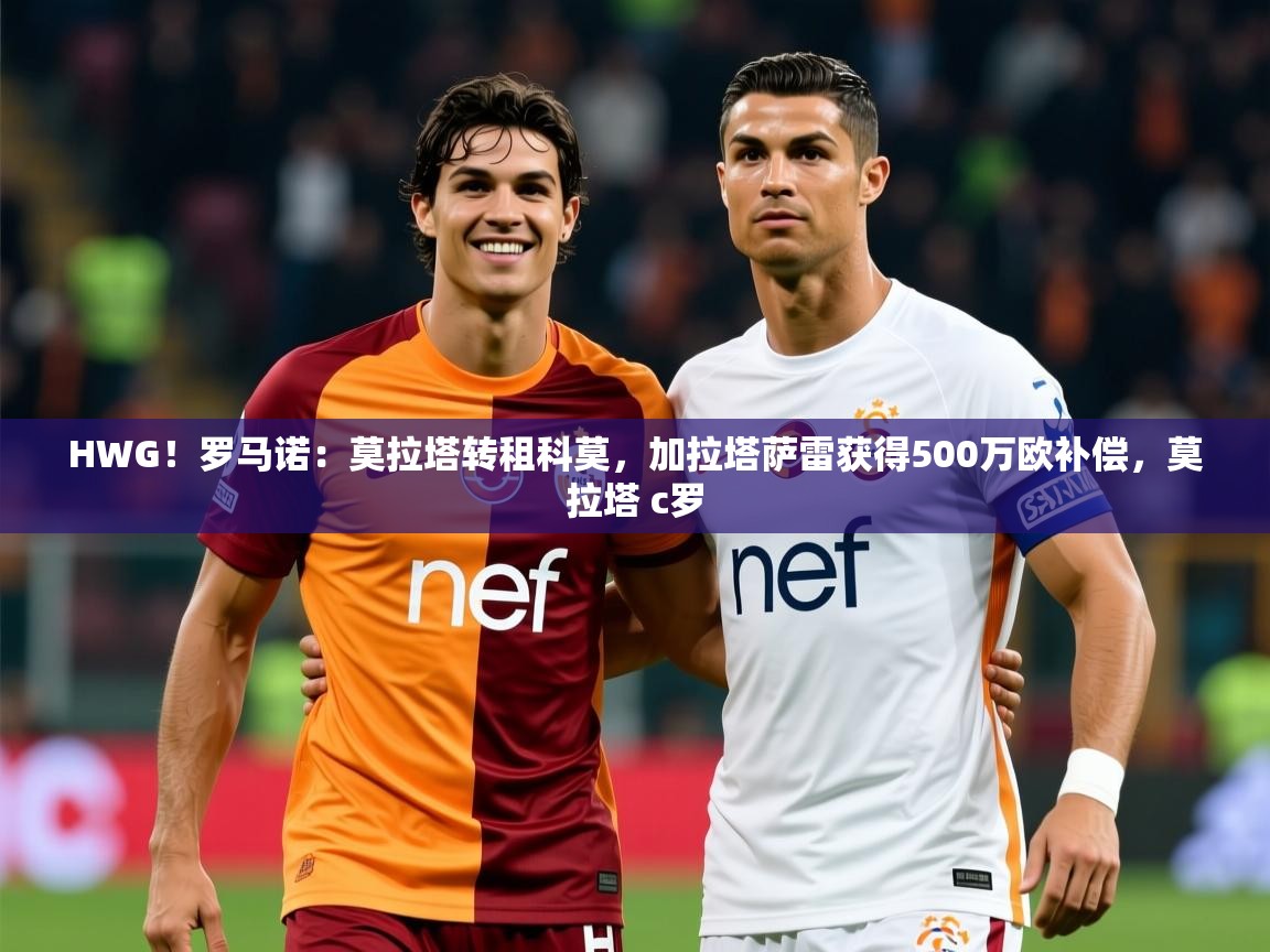 2025乐鱼体育app官网登录入口HWG!罗马诺:莫拉塔转租科莫,加拉塔萨雷获得500万欧补偿,莫拉塔 c罗 第4张