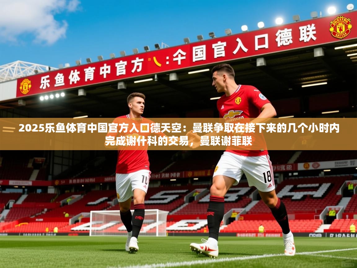 2025乐鱼体育中国官方入口德天空：曼联争取在接下来的几个小时内完成谢什科的交易，曼联谢菲联
