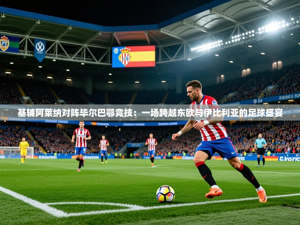 2026乐鱼体育在线基辅阿莱纳对阵毕尔巴鄂竞技：一场跨越东欧与伊比利亚的足球盛宴