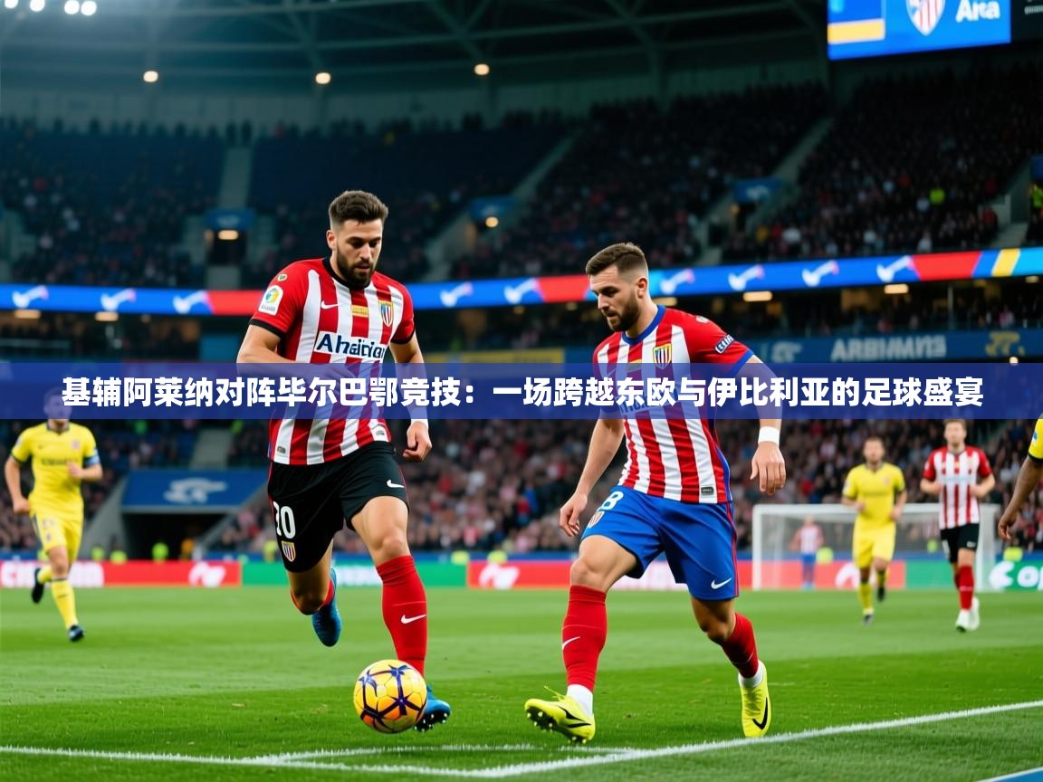 2026乐鱼体育在线基辅阿莱纳对阵毕尔巴鄂竞技：一场跨越东欧与伊比利亚的足球盛宴  第2张