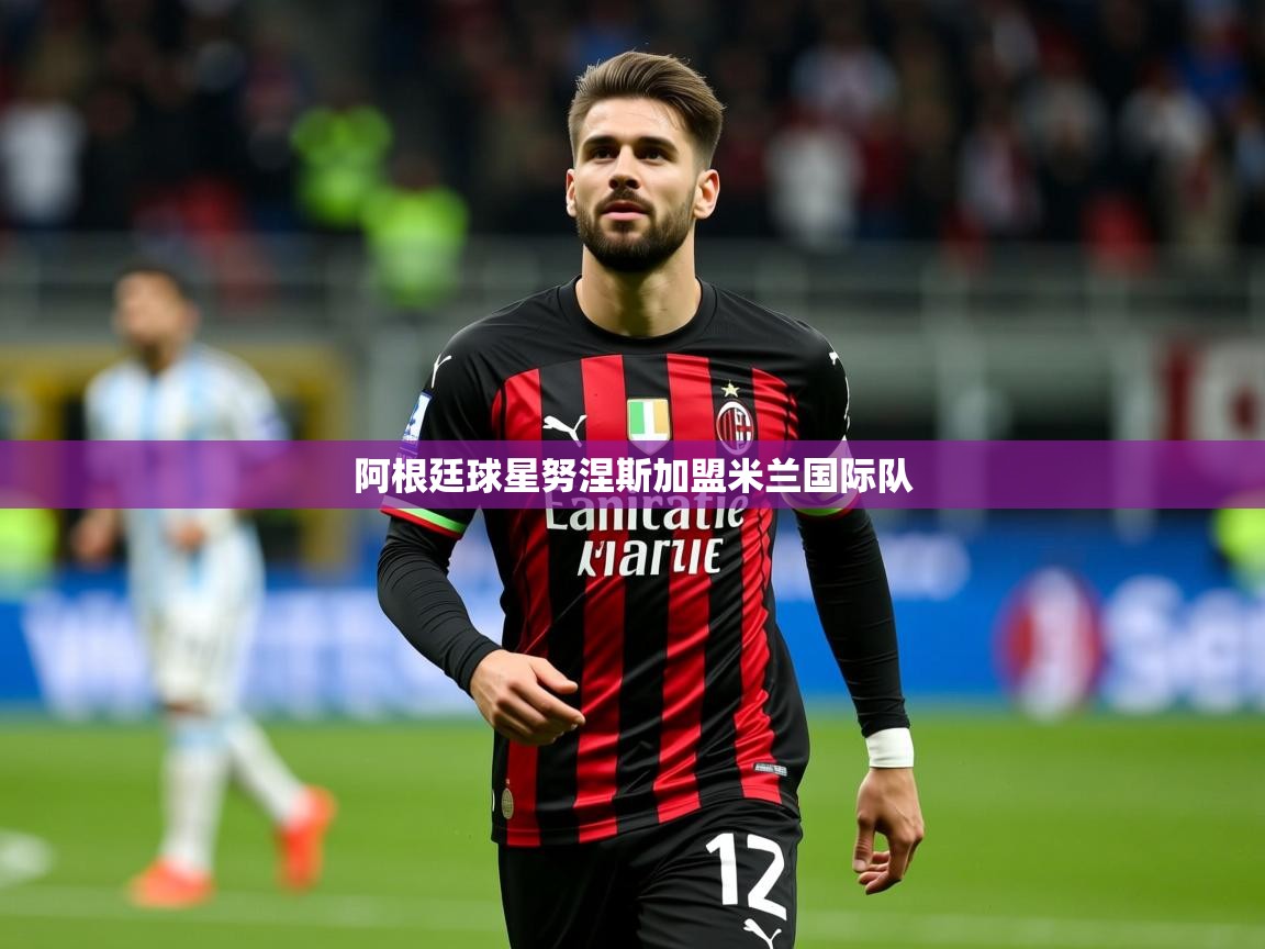 2026乐鱼体育阿根廷球星努涅斯加盟米兰国际队  第2张