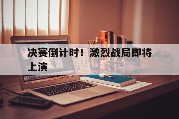 乐鱼官网-决赛倒计时！激烈战局即将上演的简单介绍